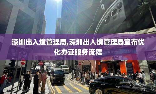 深圳出入境管理局,深圳出入境管理局宣布优化办证服务流程  第1张