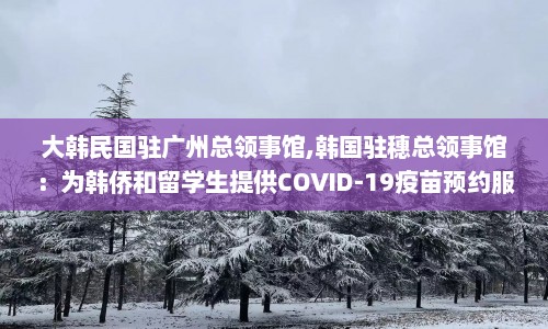 大韩民国驻广州总领事馆,韩国驻穗总领事馆：为韩侨和留学生提供COVID-19疫苗预约服务