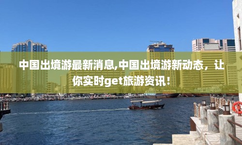 中国出境游最新消息,中国出境游新动态，让你实时get旅游资讯！