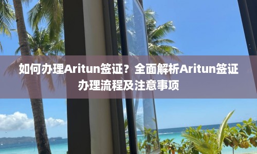 如何办理Aritun签证？全面解析Aritun签证办理流程及注意事项