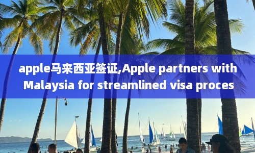 apple马来西亚签证,Apple partners with Malaysia for streamlined visa process