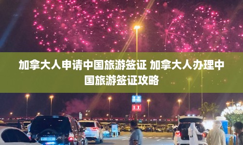 加拿大人申请中国旅游签证 加拿大人办理中国旅游签证攻略