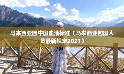 马来西亚回中国血清标准（马来西亚回国人员最新规定2021）