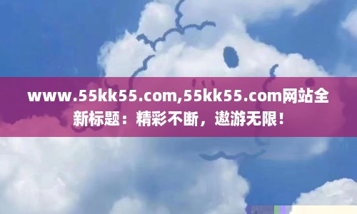 www.55kk55.com,55kk55.com网站全新标题：精彩不断，遨游无限！