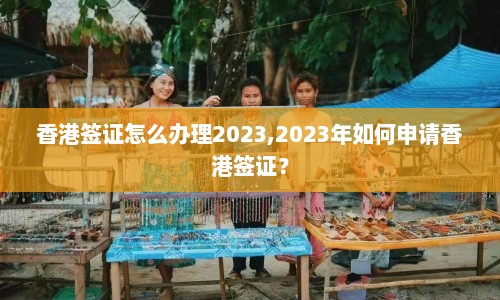 香港签证怎么办理2023,2023年如何申请香港签证？  第1张