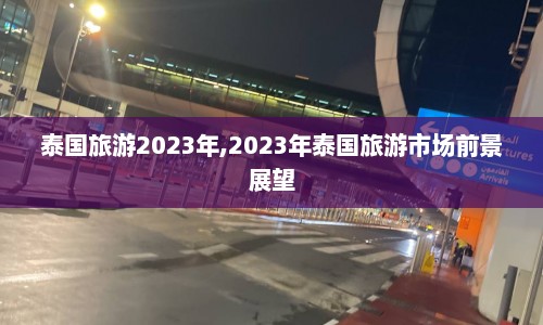 泰国旅游2023年,2023年泰国旅游市场前景展望