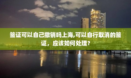 签证可以自己撤销吗上海,可以自行取消的签证，应该如何处理？  第1张