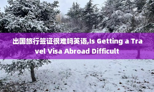 出国旅行签证很难吗英语,Is Getting a Travel Visa Abroad Difficult