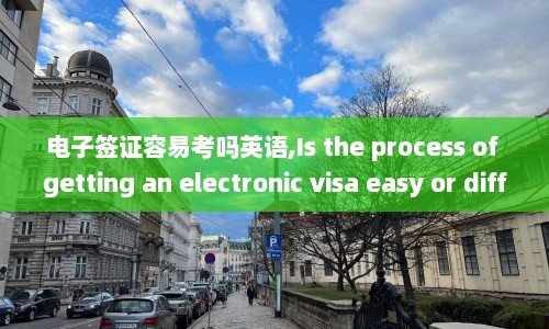电子签证容易考吗英语,Is the process of getting an electronic visa easy or difficult