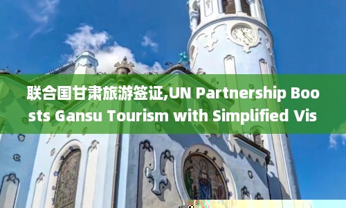 联合国甘肃旅游签证,UN Partnership Boosts Gansu Tourism with Simplified Visa Process