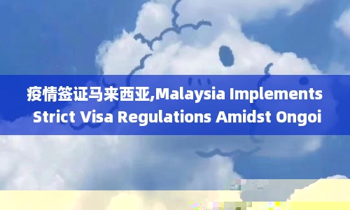 疫情签证马来西亚,Malaysia Implements Strict Visa Regulations Amidst Ongoing Pandemic