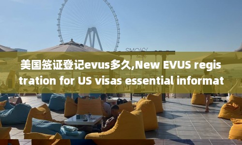 美国签证登记evus多久,New EVUS registration for US visas essential information