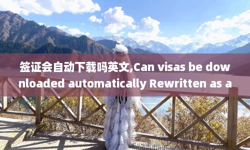 签证会自动下载吗英文,Can visas be downloaded automatically Rewritten as a new title Automated Visa Download Is It Possible