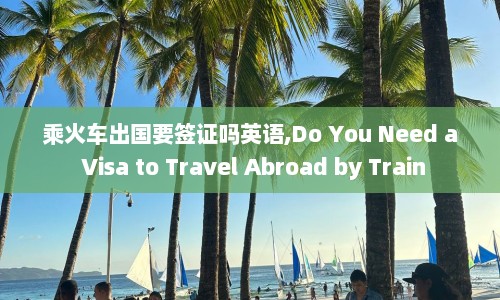 乘火车出国要签证吗英语,Do You Need a Visa to Travel Abroad by Train