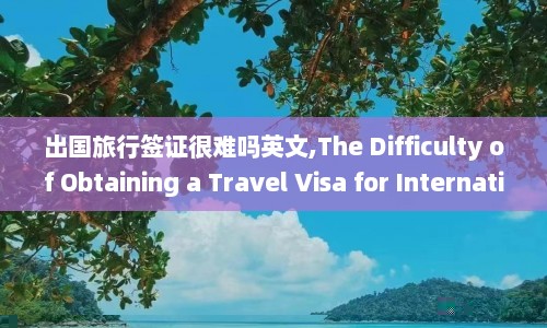出国旅行签证很难吗英文,The Difficulty of Obtaining a Travel Visa for International Trips