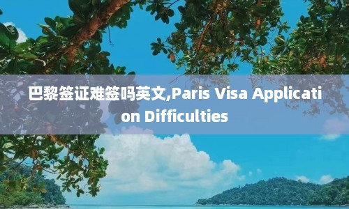 巴黎签证难签吗英文,Paris Visa Application Difficulties