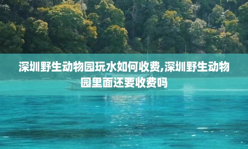 深圳野生动物园玩水如何收费,深圳野生动物园里面还要收费吗