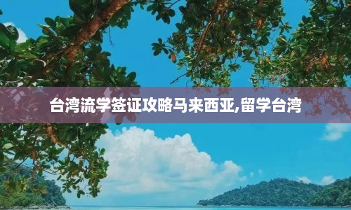 台湾流学签证攻略马来西亚,留学台湾