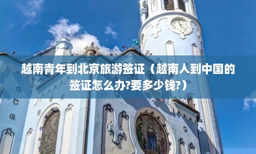 越南青年到北京旅游签证（越南人到中国的签证怎么办?要多少钱?）