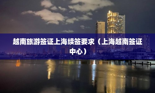 越南旅游签证上海续签要求（上海越南签证中心）  第1张