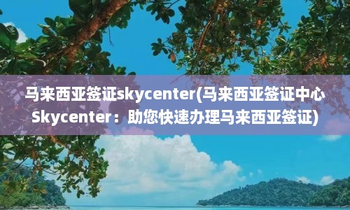 马来西亚签证skycenter(马来西亚签证中心Skycenter：助您快速办理马来西亚签证)