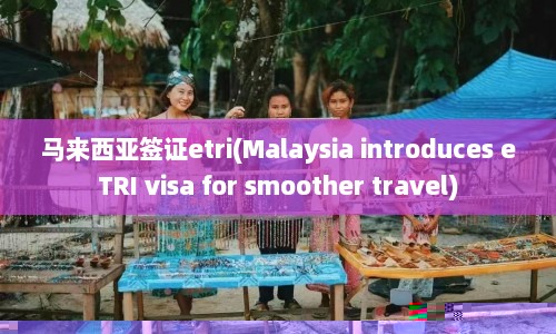 马来西亚签证etri(Malaysia introduces eTRI visa for smoother travel)